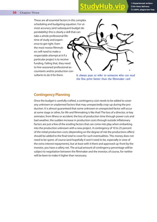 56 Chapter Three
It always pays to refer to someone who can read
the fine print better than the filmmaker can!
Contingency Planning
Once the budget is carefully crafted, a contingency cost needs to be added to cover
any unknown or unplanned factors that may unexpectedly crop-up during the pro-
duction. It is almost guaranteed that some unknown or unexpected factor will occur
at some stage or other, for life and ilmmaking is like that! The loss of a director, or key
animator, from illness or accident; the loss of production time through power cuts and
bad weather; the sudden increase in production costs through outside inlationary
factors are just a few of the eroding factors that can come into play when embarking
into the production unknown with a new project. A contingency of 10 to 25 percent
of the initial production costs (depending on the degree of risk the productions ofers)
should be added to the inal total to cover for such eventualities. This money does not
need to be spent, of course (and hopefully it won’t need to be, especially in view of
the extra interest repayments), but at least with it there and approved up-front by the
investor, you have a safety net. The actual amount of contingency percentage will be
subject to negotiation between the ilmmaker and the investor, of course, for neither
will be keen to make it higher than necessary.
These are all essential factors in this complex
scheduling and budgeting equation. For ut-
most accuracy (and subsequent budget de-
pendability) this is clearly a skill that can
take a whole professional life-
time of study and experi-
ence to get right. Even
the most novice ilmmak-
ers will need to make a
respectable attempt at it if a
particular project is to receive
funding. Failing that, they need
to hire seasoned professional ac-
countants and/or production con-
sultants to do it for them.
 