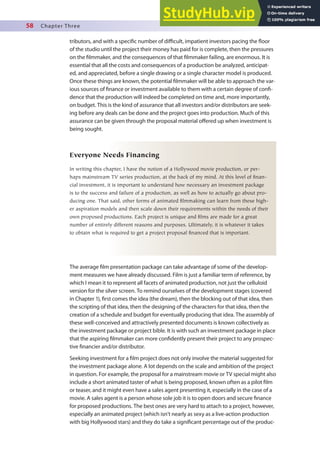 58 Chapter Three
tributors, and with a speciic number of diicult, impatient investors pacing the loor
of the studio until the project their money has paid for is complete, then the pressures
on the ilmmaker, and the consequences of that ilmmaker failing, are enormous. It is
essential that all the costs and consequences of a production be analyzed, anticipat-
ed, and appreciated, before a single drawing or a single character model is produced.
Once these things are known, the potential ilmmaker will be able to approach the var-
ious sources of inance or investment available to them with a certain degree of coni-
dence that the production will indeed be completed on time and, more importantly,
on budget. This is the kind of assurance that all investors and/or distributors are seek-
ing before any deals can be done and the project goes into production. Much of this
assurance can be given through the proposal material ofered up when investment is
being sought.
Everyone Needs Financing
In writing this chapter, I have the notion of a Hollywood movie production, or per-
haps mainstream TV series production, at the back of my mind. At this level of finan-
cial investment, it is important to understand how necessary an investment package
is to the success and failure of a production, as well as how to actually go about pro-
ducing one. That said, other forms of animated filmmaking can learn from these high-
er aspiration models and then scale down their requirements within the needs of their
own proposed productions. Each project is unique and films are made for a great
number of entirely different reasons and purposes. Ultimately, it is whatever it takes
to obtain what is required to get a project proposal financed that is important.
The average ilm presentation package can take advantage of some of the develop-
ment measures we have already discussed. Film is just a familiar term of reference, by
which I mean it to represent all facets of animated production, not just the celluloid
version for the silver screen. To remind ourselves of the development stages (covered
in Chapter 1), irst comes the idea (the dream), then the blocking out of that idea, then
the scripting of that idea, then the designing of the characters for that idea, then the
creation of a schedule and budget for eventually producing that idea. The assembly of
these well-conceived and attractively presented documents is known collectively as
the investment package or project bible. It is with such an investment package in place
that the aspiring ilmmaker can more conidently present their project to any prospec-
tive inancier and/or distributor.
Seeking investment for a ilm project does not only involve the material suggested for
the investment package alone. A lot depends on the scale and ambition of the project
in question. For example, the proposal for a mainstream movie or TV special might also
include a short animated taster of what is being proposed, known often as a pilot ilm
or teaser, and it might even have a sales agent presenting it, especially in the case of a
movie. A sales agent is a person whose sole job it is to open doors and secure inance
for proposed productions. The best ones are very hard to attach to a project, however,
especially an animated project (which isn’t nearly as sexy as a live-action production
with big Hollywood stars) and they do take a signiicant percentage out of the produc-
 