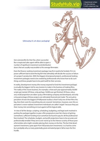 Project Financing 59
tion costs/proits for their fee, when successful.
But a respected sales agent will be able to open a
number of signiicant investment and distribution
doors that are usually inaccessible to the average ilmmaker.
Even the inance-seeking investment package may irst need to be funded, if it is to
prove suicient bait to land the big ish that ultimately will decide the success or failure
of a project’s production. With the biggest of proposed projects, professional-looking
investment packages need to be created by professionals who know how to do such
things and these people have to be paid (well) for their services.
In reality, development money (the money required to fund the investment package)
is actually the biggest risk for any investor to make in the business of making ilms.
The reality of the movie business, for example, is that each year approximately 50,000
scripts get started. Of these, only perhaps 10,000 ever get inished. Of these, only a
very small proportion are taken up by a ilmmaking company and developed, and only
a tiny percentage of those projects are ultimately inanced and made. The annual ex-
pectation of even the biggest of Hollywood studios is that if only one of their ilms hits
big, then their costs for everything else are covered. Sometimes, however, even this ex-
pectation is never realized. Investment individuals are called “angels” because they put
their money into something on trust against all the logical odds.
In view of all the design, scripting, scheduling, budgeting, and legal work involved in
putting the package together to give a ilm proposal an even fair chance of getting
somewhere, suicient funding must somehow be found to pay for all the professional
fees involved. The schedules, budgets, and proit projections have to be accurate and
professionally tenable if they are to ever stand up to the intense scrutiny of those pow-
erful entities who might consider placing their money on the line. The fact that devel-
opment investment, quite apart from full production investment, is so hard to come
by is probably why so many potentially great animated projects fall at even the irst
hurdle.
Ultimately, it’s all about packaging!
 