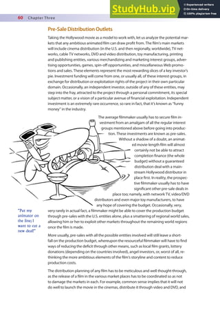 60 Chapter Three
Pre-Sale Distribution Outlets
Taking the Hollywood movie as a model to work with, let us analyze the potential mar-
kets that any ambitious animated ilm can draw proit from. The ilm’s main markets
will include cinema distribution (in the U.S. and then regionally, worldwide), TV net-
works, cable TV networks, DVD and video distribution, toy manufacturing, printing
and publishing entities, various merchandizing and marketing interest groups, adver-
tising opportunities, games, spin-of opportunities, and miscellaneous Web promo-
tions and sales. These elements represent the most rewarding slices of a key investor’s
pie. Investment funding will come from one, or usually all, of these interest groups, in
exchange for distribution or exploitation rights of the project in their own particular
domain. Occasionally, an independent investor, outside of any of these entities, may
step into the fray, attracted to the project through a personal commitment, its special
subject matter, or a vision of a particular avenue of inancial exploitation. Independent
investment is an extremely rare occurrence, so rare in fact, that it’s known as “funny
money” in the industry.
The average ilmmaker usually has to secure ilm in-
vestment from an amalgam of all the regular interest
groups mentioned above before going into produc-
tion. These investments are known as pre-sales.
Without a shadow of a doubt, an animat-
ed movie-length ilm will almost
certainly not be able to attract
completion inance (the whole
budget) without a guaranteed
distribution deal with a main-
stream Hollywood distributor in
place irst. In reality, the prospec-
tive ilmmaker usually has to have
signiicant other pre-sale deals in
place too; namely, with network TV, video/DVD
distributors and even major toy manufacturers, to have
any hope of covering the budget. Occasionally, very,
very rarely in actual fact, a ilmmaker might be able to cover the production budget
through pre-sales with the U.S. entities alone, plus a smattering of regional world sales,
allowing him or her to exploit other markets throughout the remaining world regions
once the ilm is made.
More usually, pre-sales with all the possible entities involved will still leave a short-
fall on the production budget, whereupon the resourceful ilmmaker will have to ind
ways of reducing the deicit through other means, such as local ilm grants, lottery
donations (depending on the countries involved), angel investors, or, worst of all, re-
thinking the more ambitious elements of the ilm’s storyline and content to reduce
production costs.
The distribution planning of any ilm has to be meticulous and well thought-through,
as the release of a ilm in the various market places has to be coordinated so as not
to damage the markets in each. For example, common sense implies that it will not
do well to launch the movie in the cinemas, distribute it through video and DVD, and
“Put my
animator on
the line; I
want to cut a
new deal!”
 