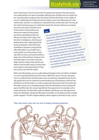 Project Financing 61
have it showing on TV at the same time! The agreements between the three parties
are usually spread as far apart as possible, although they will ight with one another for
the most favorable arrangement for themselves (with the ilmmaker in the middle, of
course). Traditionally, the theatrical (cinema) release comes irst, followed by TV a few
months later, and then it is released on video/DVD a few months after that. This way, all
the market interest groups can exploit their particular interests without any competi-
tion from each other. Sometimes one
of the entities involved will put up
almost the majority of the produc-
tion inance (probably the ilm dis-
tributor) and take on the rights to all
the other marketplaces, wheeling and
dealing these other rights beyond the
active participation of the ilmmaker.
Established, respected, and good box-
oice ilmmakers can actually have a
much greater say in the process of pre-
sale deals of course, earning themselves a
larger slice of the proit pie. However, irst-
time ilmmakers must expect the prob-
ability that the only pie they will ever see
will be of the humble variety, of which they
must expect to eat a great deal of, if they
ever want to see their ilm made!
With movie ilmmaking, we are usually talking of budgets of tens of millions of dollars;
it is not unexpected that this kind of money is diicult to secure. The pre-sale agree-
ment is usually the best shot ilmmakers have of achieving completion inancing. Pre-
sale agreements do not involve the actual handing over of production cash from the
distributors to the ilmmaker; it is only an agreement that means that if and when the
ilmmaker hands over a completed project, then the distribution entity involved will
pay to that ilmmaker the amount speciied in their agreement. For example, with a
major distributor, the ilmmaker might be ofered a distribution pre-sale agreement
where the distributor will pay the ilmmaker $10 million on the delivery of the complet-
ed ilm negative. This ilm negative delivery will be subject to all kinds of rules, such as
NOTE
The essential diference between major and
independent distributors is that major studios focus
primarily on global markets; if they take on a ilm
for distribution, they will promote and orchestrate
its worldwide release. Independent distributors
focus mainly on limited, regional distribution.
The majors obviously are in many ways far more
commercially desirable from the ilmmaker’s point of
view. However, with their power there often comes
creative compromise for the ilmmaker.Therefore,
the independent distributor may be a better (albeit
less lucrative) option to go if a creative ethic is more
important for the ilmmaker.
These days, there’s more than one way of viewing animated production.
 