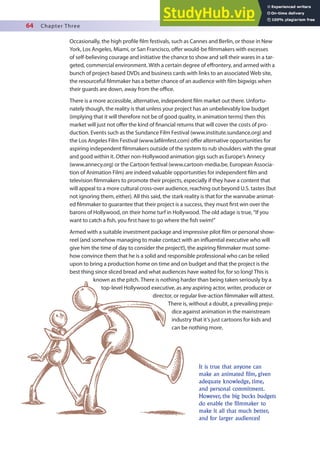 64 Chapter Three
It is true that anyone can
make an animated film, given
adequate knowledge, time,
and personal commitment.
However, the big bucks budgets
do enable the filmmaker to
make it all that much better,
and for larger audiences!
Occasionally, the high proile ilm festivals, such as Cannes and Berlin, or those in New
York, Los Angeles, Miami, or San Francisco, ofer would-be ilmmakers with excesses
of self-believing courage and initiative the chance to show and sell their wares in a tar-
geted, commercial environment. With a certain degree of efrontery, and armed with a
bunch of project-based DVDs and business cards with links to an associated Web site,
the resourceful ilmmaker has a better chance of an audience with ilm bigwigs when
their guards are down, away from the oice.
There is a more accessible, alternative, independent ilm market out there. Unfortu-
nately though, the reality is that unless your project has an unbelievably low budget
(implying that it will therefore not be of good quality, in animation terms) then this
market will just not ofer the kind of inancial returns that will cover the costs of pro-
duction. Events such as the Sundance Film Festival (www.institute.sundance.org) and
the Los Angeles Film Festival (www.lailmfest.com) ofer alternative opportunities for
aspiring independent ilmmakers outside of the system to rub shoulders with the great
and good within it. Other non-Hollywood animation gigs such as Europe’s Annecy
(www.annecy.org) or the Cartoon festival (www.cartoon-media.be, European Associa-
tion of Animation Film) are indeed valuable opportunities for independent ilm and
television ilmmakers to promote their projects, especially if they have a content that
will appeal to a more cultural cross-over audience, reaching out beyond U.S. tastes (but
not ignoring them, either). All this said, the stark reality is that for the wannabe animat-
ed ilmmaker to guarantee that their project is a success, they must irst win over the
barons of Hollywood, on their home turf in Hollywood. The old adage is true, “If you
want to catch a ish, you irst have to go where the ish swim!”
Armed with a suitable investment package and impressive pilot ilm or personal show-
reel (and somehow managing to make contact with an inluential executive who will
give him the time of day to consider the project!), the aspiring ilmmaker must some-
how convince them that he is a solid and responsible professional who can be relied
upon to bring a production home on time and on budget and that the project is the
best thing since sliced bread and what audiences have waited for, for so long! This is
known as the pitch. There is nothing harder than being taken seriously by a
top-level Hollywood executive, as any aspiring actor, writer, producer or
director, or regular live-action ilmmaker will attest.
There is, without a doubt, a prevailing preju-
dice against animation in the mainstream
industry that it’s just cartoons for kids and
can be nothing more.
 