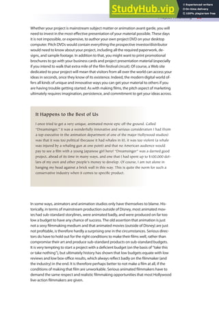 Project Financing 65
Whether your project is mainstream subject matter or animation avant garde, you will
need to invest in the most efective presentation of your material possible. These days
it is not impossible, or expensive, to author your own project DVD on your desktop
computer. Pitch DVDs would contain everything the prospective investor/distributor
would need to know about your project, including all the required paperwork, de-
signs, and sample footage. In addition to that, you might want to print promotional
brochures to go with your business cards and project presentation material (especially
if you intend to walk that extra mile of the ilm festival circuit). Of course, a Web site
dedicated to your project will mean that visitors from all over the world can access your
ideas in seconds, once they know of its existence. Indeed, the modern digital world of-
fers all kinds of unique and innovative ways you can get your material to others if you
are having trouble getting started. As with making ilms, the pitch aspect of marketing
ultimately requires imagination, persistence, and commitment to get your ideas across.
It Happens to the Best of Us
I once tried to get a very unique, animated movie epic off the ground. Called
“Dreamsinger,” it was a wonderfully innovative and serious consideration I had (from
a top executive in the animation department of one of the major Hollywood studios)
was that it was too political (because it had whales in it), it was too violent (a whale
was injured by a whaling gun at one point) and that no American audience would
pay to see a film with a young Japanese girl hero! “Dreamsinger” was a darned good
project, ahead of its time in many ways, and one that I had spent up to $100,000 dol-
lars of my own and other people’s money to develop. Of course, I am not alone in
banging my head against a brick wall in this way. This is quite the norm for such a
conservative industry when it comes to specific product.
In some ways, animators and animation studios only have themselves to blame. His-
torically, in terms of mainstream production outside of Disney, most animated mov-
ies had sub-standard storylines, were animated badly, and were produced on far too
low a budget to have any chance of success. The old assertion that animation is just
not a sexy ilmmaking medium and that animated movies (outside of Disney) are just
not proitable, is therefore hardly a surprising one in the circumstances. Serious direc-
tors do have to hold out for the right conditions to make their ilms well, rather than
compromise their art and produce sub-standard products on sub-standard budgets.
It is very tempting to start a project with a deicient budget (on the basis of “take this
or take nothing”), but ultimately history has shown that low budgets equate with low
reviews and low box-oice results, which always relect badly on the ilmmaker (and
the industry) in the end. It is therefore perhaps better to not make a ilm at all, if the
conditions of making that ilm are unworkable. Serious animated ilmmakers have to
demand the same respect and realistic ilmmaking opportunities that most Hollywood
live-action ilmmakers are given.
 