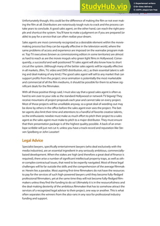 Project Financing 69
Unfortunately though, this could be the diference of making the ilm or not ever mak-
ing the ilm at all. Distributors are notoriously tough nuts to crack and the process can
take years to conclude. A good sales agent, on the other hand, can reach the right peo-
ple and shortcut the system. You’ll have to make a judgment on if you are prepared (or
able) to pay for a service that can often realize your dream.
Sales agents are most commonly recognized as a desirable element within the movie-
making process but they can be equally efective in the television world, where the
same problems of access and experience are imposed on the wannabe program mak-
er. Top TV executives (known as commissioning editors in some territories) are almost
as hard to reach as are the movie moguls who green light ilms in Hollywood. Conse-
quently, a successful and well-positioned TV sales agent will also know how to short
circuit the system. (Although many of the better sales agents will be equally efective
in all markets, (ilm, TV, video and DVD distribution, etc.), as their essential talent is sell-
ing and deal making of any kind.) The good sales agent will sell to any market that can
support proits from the project; since animation is potentially the most marketable
and commercial of all the ilm mediums, it should be possible for them to achieve sig-
niicant deals for the ilmmaker.
With all those positive things said, I must also say that a good sales agent is often as
hard to win over to your side as the standard Hollywood or network TV bigwig! They
receive mountains of project proposals each year and cannot take on every project.
Most of those projects will be unsellable anyway, so a great deal of weeding-out may
be done by others in the oice before the sales agent ever sees the project. The bet-
ter agents also limit their time and attentions to a handful of favorite creative talents,
so the enthusiastic newbie must make as much efort to pitch their project to a sales
agent as the sales agent must make to pitch to a major distributor. They must ensure
that their presentation package is of the highest quality possible. A back of an enve-
lope scribble will just not cut it, unless you have a track record and reputation like Ste-
ven Spielberg or John Lasseter!
Legal Advice
Specialist lawyers, speciically entertainment lawyers (who deal exclusively with the
media industries), are an essential ingredient in any seriously ambitious, commercially-
based development. When the stakes are high (and therefore a great deal of inance is
required), there arise a number of signiicant intellectual property traps, as well as oth-
er complex contractual issues, that need to be expertly navigated. Most of these legal
challenges will lie far outside the skills and the comprehension of the average ilmmak-
er. Herein lies a paradox. Most aspiring irst-time ilmmakers do not have the resources
to pay for the services of such high-powered lawyers until they become fully-ledged
professional ilmmakers, yet at the same time they will not become fully-ledged ilm-
makers unless they ind the funding to do so! Ultimately it is in the resourcefulness and
the deal-making dexterity of the ambitious ilmmaker that has to somehow attract the
services of a recognized legal advisor to their project, one way or another. This is what
often separates the winners from the also-rans in any race for professional industry
funding and support.
 