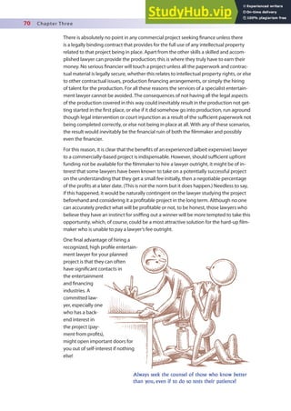 70 Chapter Three
Always seek the counsel of those who know better
than you, even if to do so tests their patience!
There is absolutely no point in any commercial project seeking inance unless there
is a legally binding contract that provides for the full use of any intellectual property
related to that project being in place. Apart from the other skills a skilled and accom-
plished lawyer can provide the production; this is where they truly have to earn their
money. No serious inancier will touch a project unless all the paperwork and contrac-
tual material is legally secure, whether this relates to intellectual property rights, or else
to other contractual issues, production inancing arrangements, or simply the hiring
of talent for the production. For all these reasons the services of a specialist entertain-
ment lawyer cannot be avoided. The consequences of not having all the legal aspects
of the production covered in this way could inevitably result in the production not get-
ting started in the irst place, or else if it did somehow go into production, run aground
though legal intervention or court injunction as a result of the suicient paperwork not
being completed correctly, or else not being in place at all. With any of these scenarios,
the result would inevitably be the inancial ruin of both the ilmmaker and possibly
even the inancier.
For this reason, it is clear that the beneits of an experienced (albeit expensive) lawyer
to a commercially-based project is indispensable. However, should suicient upfront
funding not be available for the ilmmaker to hire a lawyer outright, it might be of in-
terest that some lawyers have been known to take on a potentially successful project
on the understanding that they get a small fee initially, then a negotiable percentage
of the proits at a later date. (This is not the norm but it does happen.) Needless to say,
if this happened, it would be naturally contingent on the lawyer studying the project
beforehand and considering it a proitable project in the long term. Although no one
can accurately predict what will be proitable or not, to be honest, those lawyers who
believe they have an instinct for sniing out a winner will be more tempted to take this
opportunity, which, of course, could be a most attractive solution for the hard-up ilm-
maker who is unable to pay a lawyer’s fee outright.
One inal advantage of hiring a
recognized, high proile entertain-
ment lawyer for your planned
project is that they can often
have signiicant contacts in
the entertainment
and inancing
industries. A
committed law-
yer, especially one
who has a back-
end interest in
the project (pay-
ment from proits),
might open important doors for
you out of self-interest if nothing
else!
 