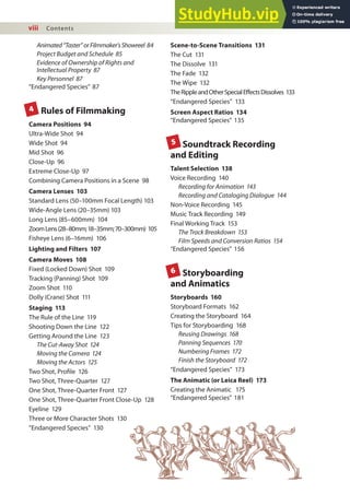 viii Contents
Animated“Taster”orFilmmaker’sShowreel 84
Project Budget and Schedule 85
Evidence of Ownership of Rights and
Intellectual Property 87
Key Personnel 87
“Endangered Species” 87
Rules of Filmmaking
Camera Positions 94
Ultra-Wide Shot 94
Wide Shot 94
Mid Shot 96
Close-Up 96
Extreme Close-Up 97
Combining Camera Positions in a Scene 98
Camera Lenses 103
Standard Lens (50–100mm Focal Length) 103
Wide-Angle Lens (20–35mm) 103
Long Lens (85–600mm) 104
ZoomLens(28–80mm;18–35mm;70–300mm) 105
Fisheye Lens (6–16mm) 106
Lighting and Filters 107
Camera Moves 108
Fixed (Locked Down) Shot 109
Tracking (Panning) Shot 109
Zoom Shot 110
Dolly (Crane) Shot 111
Staging 113
The Rule of the Line 119
Shooting Down the Line 122
Getting Around the Line 123
The Cut-Away Shot 124
Moving the Camera 124
Moving the Actors 125
Two Shot, Proile 126
Two Shot, Three-Quarter 127
One Shot, Three-Quarter Front 127
One Shot, Three-Quarter Front Close-Up 128
Eyeline 129
Three or More Character Shots 130
“Endangered Species” 130
Scene-to-Scene Transitions 131
The Cut 131
The Dissolve 131
The Fade 132
The Wipe 132
TheRippleandOtherSpecialEffectsDissolves 133
“Endangered Species” 133
Screen Aspect Ratios 134
“Endangered Species” 135
Soundtrack Recording
and Editing
Talent Selection 138
Voice Recording 140
Recording for Animation 143
Recording and Cataloging Dialogue 144
Non-Voice Recording 145
Music Track Recording 149
Final Working Track 153
The Track Breakdown 153
Film Speeds and Conversion Ratios 154
“Endangered Species” 156
Storyboarding
and Animatics
Storyboards 160
Storyboard Formats 162
Creating the Storyboard 164
Tips for Storyboarding 168
Reusing Drawings 168
Panning Sequences 170
Numbering Frames 172
Finish the Storyboard 172
“Endangered Species” 173
The Animatic (or Leica Reel) 173
Creating the Animatic 175
“Endangered Species” 181
4
5
6
 