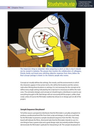 74 Chapter Three
Concept art visually deines the settings, the moods, and the environments in which
the characters appear. In live-action terms, this will be the locations and the camera
style when ilming these locations or settings. It is not necessary for the concept art to
deine every single setting indicated by the script but it is necessary to deine the main
ones. The animation designs and concept art should inspire a distributor to want to see
everything brought to life. Bad design will not necessarily kill the project, unlike a bad
script, unless of course the ilmmaker stubbornly refuses to re-design part (or all) of the
project.
SampleSequenceStoryboard
To further assure a prospective distributor that the ilmmaker is actually competent to
produce a professional level ilm from their script and designs, it will very much help
for the ilmmaker to present a sample storyboard sequence from the ilm. The story-
board will indicate the ilmic, directorial style that the ilmmaker intends to use. It is
one thing to have a great script and a great design style, but entirely another thing to
demonstrate the ilmmaker’s aptitude for interpreting it all. The sample storyboard se-
The important thing to remember when preparing to pitch an idea is that it should
not be created in isolation. The process best involves the collaboration of colleagues,
friends, family and loved ones, soliciting objective responses from them, before the
final concept package is shown to the industry people who matter.
 
