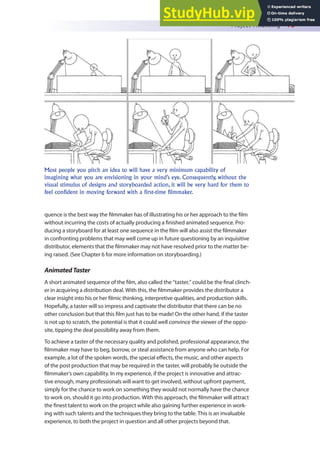 Project Financing 75
quence is the best way the ilmmaker has of illustrating his or her approach to the ilm
without incurring the costs of actually producing a inished animated sequence. Pro-
ducing a storyboard for at least one sequence in the ilm will also assist the ilmmaker
in confronting problems that may well come up in future questioning by an inquisitive
distributor, elements that the ilmmaker may not have resolved prior to the matter be-
ing raised. (See Chapter 6 for more information on storyboarding.)
AnimatedTaster
A short animated sequence of the ilm, also called the “taster,” could be the inal clinch-
er in acquiring a distribution deal. With this, the ilmmaker provides the distributor a
clear insight into his or her ilmic thinking, interpretive qualities, and production skills.
Hopefully, a taster will so impress and captivate the distributor that there can be no
other conclusion but that this ilm just has to be made! On the other hand, if the taster
is not up to scratch, the potential is that it could well convince the viewer of the oppo-
site, tipping the deal possibility away from them.
To achieve a taster of the necessary quality and polished, professional appearance, the
ilmmaker may have to beg, borrow, or steal assistance from anyone who can help. For
example, a lot of the spoken words, the special efects, the music, and other aspects
of the post production that may be required in the taster, will probably lie outside the
ilmmaker’s own capability. In my experience, if the project is innovative and attrac-
tive enough, many professionals will want to get involved, without upfront payment,
simply for the chance to work on something they would not normally have the chance
to work on, should it go into production. With this approach, the ilmmaker will attract
the inest talent to work on the project while also gaining further experience in work-
ing with such talents and the techniques they bring to the table. This is an invaluable
experience, to both the project in question and all other projects beyond that.
Most people you pitch an idea to will have a very minimum capability of
imagining what you are envisioning in your mind’s eye. Consequently, without the
visual stimulus of designs and storyboarded action, it will be very hard for them to
feel confident in moving forward with a first-time filmmaker.
 