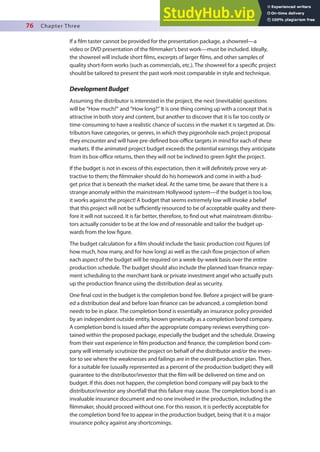 76 Chapter Three
If a ilm taster cannot be provided for the presentation package, a showreel—a
video or DVD presentation of the ilmmaker’s best work—must be included. Ideally,
the showreel will include short ilms, excerpts of larger ilms, and other samples of
quality short-form works (such as commercials, etc.). The showreel for a speciic project
should be tailored to present the past work most comparable in style and technique.
DevelopmentBudget
Assuming the distributor is interested in the project, the next (inevitable) questions
will be “How much?” and “How long?” It is one thing coming up with a concept that is
attractive in both story and content, but another to discover that it is far too costly or
time-consuming to have a realistic chance of success in the market it is targeted at. Dis-
tributors have categories, or genres, in which they pigeonhole each project proposal
they encounter and will have pre-deined box-oice targets in mind for each of these
markets. If the animated project budget exceeds the potential earnings they anticipate
from its box-oice returns, then they will not be inclined to green light the project.
If the budget is not in excess of this expectation, then it will deinitely prove very at-
tractive to them; the ilmmaker should do his homework and come in with a bud-
get price that is beneath the market ideal. At the same time, be aware that there is a
strange anomaly within the mainstream Hollywood system—if the budget is too low,
it works against the project! A budget that seems extremely low will invoke a belief
that this project will not be suiciently resourced to be of acceptable quality and there-
fore it will not succeed. It is far better, therefore, to ind out what mainstream distribu-
tors actually consider to be at the low end of reasonable and tailor the budget up-
wards from the low igure.
The budget calculation for a ilm should include the basic production cost igures (of
how much, how many, and for how long) as well as the cash low projection of when
each aspect of the budget will be required on a week-by-week basis over the entire
production schedule. The budget should also include the planned loan inance repay-
ment scheduling to the merchant bank or private investment angel who actually puts
up the production inance using the distribution deal as security.
One inal cost in the budget is the completion bond fee. Before a project will be grant-
ed a distribution deal and before loan inance can be advanced, a completion bond
needs to be in place. The completion bond is essentially an insurance policy provided
by an independent outside entity, known generically as a completion bond company.
A completion bond is issued after the appropriate company reviews everything con-
tained within the proposed package, especially the budget and the schedule. Drawing
from their vast experience in ilm production and inance, the completion bond com-
pany will intensely scrutinize the project on behalf of the distributor and/or the inves-
tor to see where the weaknesses and failings are in the overall production plan. Then,
for a suitable fee (usually represented as a percent of the production budget) they will
guarantee to the distributor/investor that the ilm will be delivered on time and on
budget. If this does not happen, the completion bond company will pay back to the
distributor/investor any shortfall that this failure may cause. The completion bond is an
invaluable insurance document and no one involved in the production, including the
ilmmaker, should proceed without one. For this reason, it is perfectly acceptable for
the completion bond fee to appear in the production budget, being that it is a major
insurance policy against any shortcomings.
 