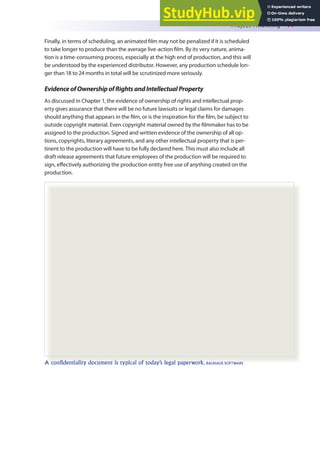 Project Financing 77
Finally, in terms of scheduling, an animated ilm may not be penalized if it is scheduled
to take longer to produce than the average live-action ilm. By its very nature, anima-
tion is a time-consuming process, especially at the high end of production, and this will
be understood by the experienced distributor. However, any production schedule lon-
ger than 18 to 24 months in total will be scrutinized more seriously.
EvidenceofOwnershipofRightsandIntellectualProperty
As discussed in Chapter 1, the evidence of ownership of rights and intellectual prop-
erty gives assurance that there will be no future lawsuits or legal claims for damages
should anything that appears in the ilm, or is the inspiration for the ilm, be subject to
outside copyright material. Even copyright material owned by the ilmmaker has to be
assigned to the production. Signed and written evidence of the ownership of all op-
tions, copyrights, literary agreements, and any other intellectual property that is per-
tinent to the production will have to be fully declared here. This must also include all
draft release agreements that future employees of the production will be required to
sign, efectively authorizing the production entity free use of anything created on the
production.
A confidentiality document is typical of today’s legal paperwork. BAUHAUS SOFTWARE
 