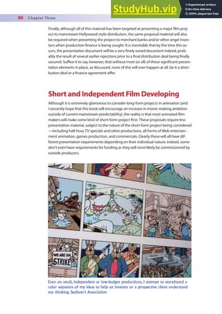 80 Chapter Three
Finally, although all of this material has been targeted at presenting a major ilm proj-
ect to mainstream Hollywood-style distributors, the same proposal material will also
be required when presenting the project to merchant banks and/or other angel inves-
tors when production inance is being sought. It is inevitable that by the time this oc-
curs, the presentation document will be a very inely tuned document indeed, prob-
ably the result of several earlier rejections prior to a inal distribution deal being inally
secured. Suice it to say, however, that without most (or all) of these signiicant presen-
tation elements in place, as discussed, none of this will ever happen at all, be it a distri-
bution deal or a inance agreement ofer.
Short and Independent Film Developing
Although it is extremely glamorous to consider long-form projects in animation (and
I sincerely hope that this book will encourage an increase in movie-making ambition
outside of current mainstream predictability), the reality is that most animated ilm-
makers will make some kind of short-form project irst. These proposals require less
presentation material, subject to the nature of the short-form project being considered
—including half-hour TV specials and other productions, all forms of Web entertain-
ment animation, games production, and commercials. Clearly these will all have dif-
ferent presentation requirements depending on their individual nature. Indeed, some
don’t even have requirements for funding as they will most likely be commissioned by
outside producers.
Even on small, independent or low-budget productions, I attempt to storyboard a
color sequence of my ideas to help an investor or a prospective client understand
my thinking. Seafarer’s Association
 