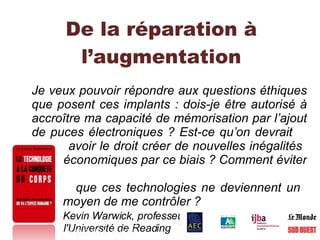 De la réparation à l’augmentation Je veux pouvoir répondre aux questions éthiques que posent ces implants : dois-je être autorisé à accroître ma capacité de mémorisation par l’ajout de puces électroniques ? Est-ce qu’on devrait    avoir le droit créer de nouvelles inégalités    économiques par ce biais ? Comment éviter    que ces technologies ne deviennent un    moyen de me contrôler ? Kevin Warwick, professeur de cybernétique à    l'Université de Reading  1   2   3   4   5   6   7   8   9   10   11   12   13   14 A   B   C   H   Hy   I   N   R   T   