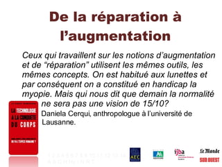 De la réparation à l’augmentation Ceux qui travaillent sur les notions d’augmentation et de “réparation” utilisent les mêmes outils, les mêmes concepts. On est habitué aux lunettes et par conséquent on a constitué en handicap la myopie. Mais qui nous dit que demain la normalité    ne sera pas une vision de 15/10?  Daniela Cerqui, anthropologue à l’université de    Lausanne.   1   2   3   4   5   6   7   8   9   10   11   12   13   14 A   B   C   H   Hy   I   N   R   T   