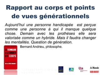 Rapport au corps et points de vues générationnels Aujourd’hui une personne handicapée  est perçue comme une personne à qui il manque quelque chose. Demain avec les prothèses elle sera valorisée comme un hybride. Mais il faudra changer les mentalités. Question de génération. Bernard Andrieu, philosophe. 1   2   3   4   5   6   7   8   9   10   11   12   13   14 A   B   C   H   Hy   I   N   R   T   