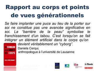 Rapport au corps et points de vues générationnels Se faire implanter une puce au lieu de la porter sur soi ne constitue pas une avancée significative en soi. La “barrière de la peau” symbolise le franchissement d’un tabou. C’est lorsqu’on se fait intégrer un élément artificiel dans le corps qu’on    devient véritablement un “cyborg”. Daniela Cerqui,    anthropologue à l’université de Lausanne 1   2   3   4   5   6   7   8   9   10   11   12   13   14 A   B   C   H   Hy   I   N   R   T   