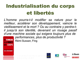 Industrialisation du corps et libertés L’homme pourra-t-il modifier sa nature pour le meilleur, accélérer son développement, vaincre le vieillissement et la mort ? Ou au contraire y perdra-t-il jusqu’à son identité, devenant un rouage passif d’une machine sociale qui exigera toujours plus de    performances, plus de productivité ?  Rémi Sussan, Fing 1   2   3   4   5   6   7   8   9   10   11   12   13   14 A   B   C   H   Hy   I   N   R   T   