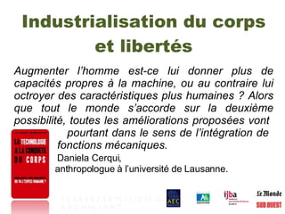 Industrialisation du corps et libertés Augmenter l’homme est-ce lui donner plus de capacités propres à la machine, ou au contraire lui octroyer des caractéristiques plus humaines ? Alors que tout le monde s’accorde sur la deuxième possibilité, toutes les améliorations proposées vont    pourtant dans le sens de l’intégration de    fonctions mécaniques.  Daniela Cerqui,  anthropologue à l’université de Lausanne.   1   2   3   4   5   6   7   8   9   10   11   12   13   14 A   B   C   H   Hy   I   N   R   T   