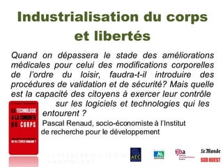 Industrialisation du corps et libertés Quand on dépassera le stade des améliorations médicales pour celui des modifications corporelles de l’ordre du loisir, faudra-t-il introduire des procédures de validation et de sécurité? Mais quelle est la capacité des citoyens à exercer leur contrôle    sur les logiciels et technologies qui les    entourent ?  Pascal Renaud, socio-économiste à l’Institut  de recherche pour le développement 1   2   3   4   5   6   7   8   9   10   11   12   13   14 A   B   C   H   Hy   I   N   R   T   