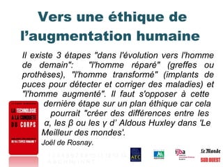 Vers une éthique de l’augmentation humaine  Il existe 3 étapes "dans l'évolution vers l'homme de demain":  "l'homme réparé" (greffes ou prothèses), "l'homme transformé" (implants de puces pour détecter et corriger des maladies) et "l'homme augmenté". Il faut s'opposer à cette    dernière étape sur un plan éthique car cela    pourrait "créer des différences entre les    α , les  β  ou les  γ  d’ Aldous Huxley dans 'Le    Meilleur des mondes'. Joël de Rosnay. 1   2   3   4   5   6   7   8   9   10   11   12   13   14 A   B   C   H   Hy   I   N   R   T   