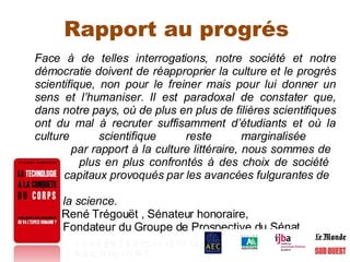 Rapport au progrés Face à de telles interrogations, notre société et notre démocratie doivent de réapproprier la culture et le progrès scientifique, non pour le freiner mais pour lui donner un sens et l’humaniser. Il est paradoxal de constater que, dans notre pays, où de plus en plus de filières scientifiques ont du mal à recruter suffisamment d’étudiants et où la culture scientifique reste marginalisée    par rapport à la culture littéraire, nous sommes de    plus en plus confrontés à des choix de société    capitaux provoqués par les avancées fulgurantes de    la science.   René Trégouët , Sénateur honoraire,    Fondateur du Groupe de Prospective du Sénat  1   2   3   4   5   6   7   8   9   10   11   12   13   14 A   B   C   H   Hy   I   N   R   T   