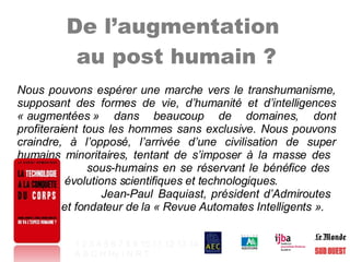 De l’augmentation  au post humain ? Nous pouvons espérer une marche vers le transhumanisme, supposant des formes de vie, d’humanité et d’intelligences « augmentées » dans beaucoup de domaines, dont profiteraient tous les hommes sans exclusive. Nous pouvons craindre, à l’opposé, l’arrivée d’une civilisation de super humains minoritaires, tentant de s’imposer à la masse des    sous-humains en se réservant le bénéfice des    évolutions scientifiques et technologiques.  Jean-Paul Baquiast, président d’Admiroutes    et fondateur de la « Revue Automates Intelligents ». 1   2   3   4   5   6   7   8   9   10   11   12   13   14 A   B   C   H   Hy   I   N   R   T   