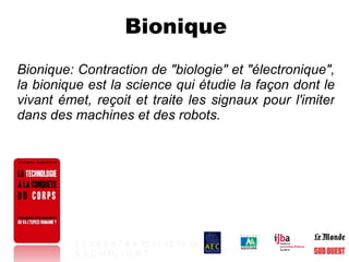 Bionique Bionique: Contraction de "biologie" et "électronique", la bionique est la science qui étudie la façon dont le vivant émet, reçoit et traite les signaux pour l'imiter dans des machines et des robots. 1   2   3   4   5   6   7   8   9   10   11   12   13   14 A   B   C   H   Hy   I   N   R   T   