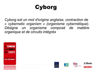 Cyborg  Cyborg est un mot d'origine anglaise, contraction de  « cybernetic organism » (organisme cybernétique). Désigne un organisme composé de matière organique et de circuits intégrés 1   2   3   4   5   6   7   8   9   10   11   12   13   14 A   B   C   H   Hy   I   N   R   T   