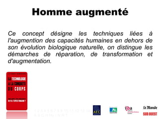 Homme augmenté Ce concept désigne les techniques liées à l'augmention des capacités humaines en dehors de son évolution biologique naturelle, on distingue les démarches de réparation, de transformation et d'augmentation. 1   2   3   4   5   6   7   8   9   10   11   12   13   14 A   B   C   H   Hy   I   N   R   T   