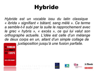 Hybride  Hybride est un vocable issu du latin classique  « ibrida » signifiant « bâtard, sang mêlé ». Ce terme a semble-t-il subi par la suite le rapprochement avec le grec « hybris », « excès », ce qui lui valut son orthographe actuelle. L’idée est celle d’un mélange de deux corps en un, allant d’un simple collage de    juxtaposition jusqu’à une fusion parfaite.  1   2   3   4   5   6   7   8   9   10   11   12   13   14 A   B   C   H   Hy   I   N   R   T   