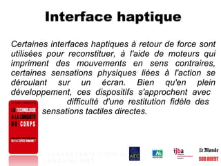 Interface haptique Certaines interfaces haptiques à retour de force sont utilisées pour reconstituer, à l'aide de moteurs qui impriment des mouvements en sens contraires, certaines sensations physiques liées à l'action se déroulant sur un écran. Bien qu'en plein développement, ces dispositifs s'approchent avec    difficulté d'une restitution fidèle des    sensations tactiles directes. 1   2   3   4   5   6   7   8   9   10   11   12   13   14 A   B   C   H   Hy   I   N   R   T   