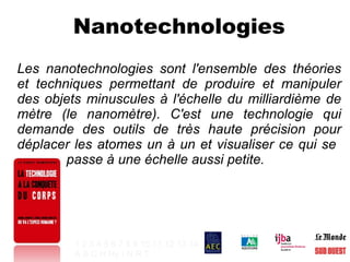 Nanotechnologies Les nanotechnologies sont l'ensemble des théories et techniques permettant de produire et manipuler des objets minuscules à l'échelle du milliardième de mètre (le nanomètre). C'est une technologie qui demande des outils de très haute précision pour déplacer les atomes un à un et visualiser ce qui se    passe à une échelle aussi petite. 1   2   3   4   5   6   7   8   9   10   11   12   13   14 A   B   C   H   Hy   I   N   R   T   