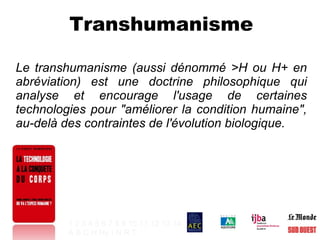Transhumanisme Le transhumanisme (aussi dénommé >H ou H+ en abréviation) est une doctrine philosophique qui analyse et encourage l'usage de certaines technologies pour "améliorer la condition humaine", au-delà des contraintes de l'évolution biologique. 1   2   3   4   5   6   7   8   9   10   11   12   13   14 A   B   C   H   Hy   I   N   R   T   