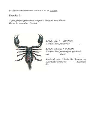 Le cloporte est comme une crevette et est un crustacé.
Exercice 2 :
A quel groupe appartient le scorpion ? Essayons de le déduire .
Barrez les mauvaises réponses
A t'il des ailes ? OUI/NON
Il ne peut donc pas être un .
A t'il des antennes ? OUI/NON
Il ne peut donc pas non plus appartenir
aux et aux .
Nombre de pattes ? 6 / 8 / 10 / 14 / beaucoup
Il fait partie comme les du groupe
des .
 