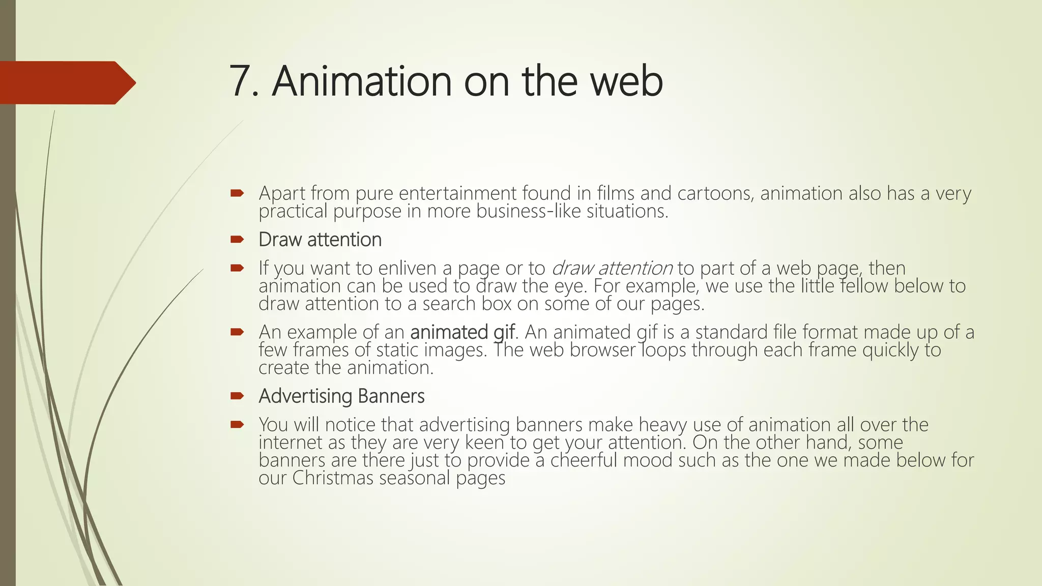 7. Animation on the web
 Apart from pure entertainment found in films and cartoons, animation also has a very
practical purpose in more business-like situations.
 Draw attention
 If you want to enliven a page or to draw attention to part of a web page, then
animation can be used to draw the eye. For example, we use the little fellow below to
draw attention to a search box on some of our pages.
 An example of an animated gif. An animated gif is a standard file format made up of a
few frames of static images. The web browser loops through each frame quickly to
create the animation.
 Advertising Banners
 You will notice that advertising banners make heavy use of animation all over the
internet as they are very keen to get your attention. On the other hand, some
banners are there just to provide a cheerful mood such as the one we made below for
our Christmas seasonal pages
 