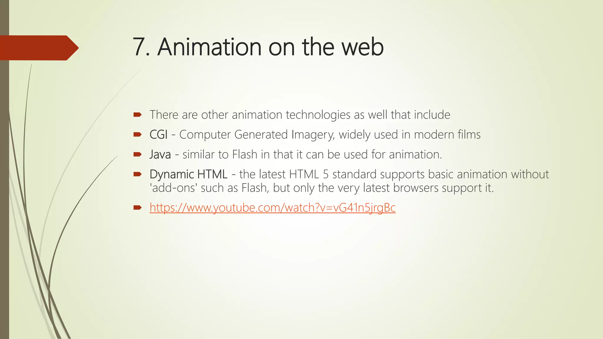 7. Animation on the web
 There are other animation technologies as well that include
 CGI - Computer Generated Imagery, widely used in modern films
 Java - similar to Flash in that it can be used for animation.
 Dynamic HTML - the latest HTML 5 standard supports basic animation without
'add-ons' such as Flash, but only the very latest browsers support it.
 https://www.youtube.com/watch?v=vG41n5jrgBc
 