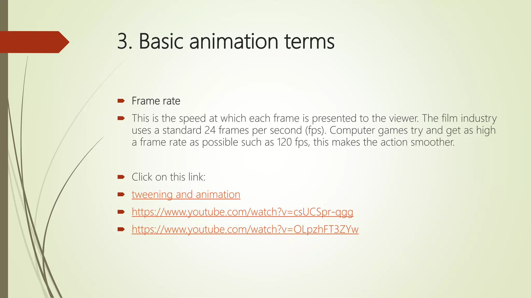 3. Basic animation terms
 Frame rate
 This is the speed at which each frame is presented to the viewer. The film industry
uses a standard 24 frames per second (fps). Computer games try and get as high
a frame rate as possible such as 120 fps, this makes the action smoother.
 Click on this link:
 tweening and animation
 https://www.youtube.com/watch?v=csUCSpr-qgg
 https://www.youtube.com/watch?v=OLpzhFT3ZYw
 