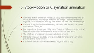 5. Stop-Motion or Claymation animation
 With stop-motion animation, you set up a clay model or some other kind of
model, then take a photograph and store the image. Then alter the model
slightly such as moving an arm, leg, face and so on, then take another image.
 Carry on doing this until the whole story has been told. You will now have a
complete set of images.
 In a professional film such as Wallace and Gromit at 24 frames per second, a 1
hour animation takes 86 thousand images - extremely hard work!
 The whole set of images are then compiled into a movie.
 In the clip below, we created a simple animated clay snake and kept taking
pictures of it to make it move.
 It is in MP4 format which Windows Media Player is able to play.
 
