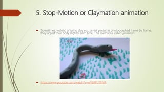 5. Stop-Motion or Claymation animation
 Sometimes, instead of using clay etc., a real person is photographed frame by frame,
they adjust their body slightly each time. This method is called pixilation.
 https://www.youtube.com/watch?v=wVjMFU11hVA
 