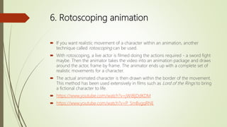 6. Rotoscoping animation
 If you want realistic movement of a character within an animation, another
technique called rotoscoping can be used.
 With rotoscoping, a live actor is filmed doing the actions required - a sword fight
maybe. Then the animator takes the video into an animation package and draws
around the actor, frame by frame. The animator ends up with a complete set of
realistic movements for a character.
 The actual animated character is then drawn within the border of the movement.
This method has been used extensively in films such as Lord of the Rings to bring
a fictional character to life.
 https://www.youtube.com/watch?v=jWi8ljDdKDM
 https://www.youtube.com/watch?v=P_SmBvgqRNE
 