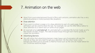 7. Animation on the web
 Apart from pure entertainment found in films and cartoons, animation also has a very
practical purpose in more business-like situations.
 Draw attention
 If you want to enliven a page or to draw attention to part of a web page, then
animation can be used to draw the eye. For example, we use the little fellow below to
draw attention to a search box on some of our pages.
 An example of an animated gif. An animated gif is a standard file format made up of a
few frames of static images. The web browser loops through each frame quickly to
create the animation.
 Advertising Banners
 You will notice that advertising banners make heavy use of animation all over the
internet as they are very keen to get your attention. On the other hand, some
banners are there just to provide a cheerful mood such as the one we made below for
our Christmas seasonal pages
 