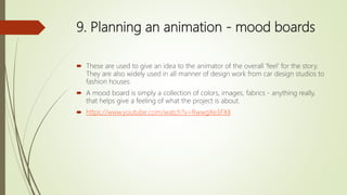 9. Planning an animation - mood boards
 These are used to give an idea to the animator of the overall 'feel' for the story.
They are also widely used in all manner of design work from car design studios to
fashion houses.
 A mood board is simply a collection of colors, images, fabrics - anything really,
that helps give a feeling of what the project is about.
 https://www.youtube.com/watch?v=RwwgXe3FXlI
 