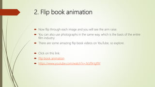 2. Flip book animation
 Now flip through each image and you will see the arm raise.
 You can also use photographs in the same way, which is the basis of the entire
film industry
 There are some amazing flip book videos on YouTube, so explore.
 Click on this link:
 Flip book animation
 https://www.youtube.com/watch?v=JVzf9rtgf9Y
 
