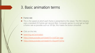 3. Basic animation terms
 Frame rate
 This is the speed at which each frame is presented to the viewer. The film industry
uses a standard 24 frames per second (fps). Computer games try and get as high
a frame rate as possible such as 120 fps, this makes the action smoother.
 Click on this link:
 tweening and animation
 https://www.youtube.com/watch?v=csUCSpr-qgg
 https://www.youtube.com/watch?v=OLpzhFT3ZYw
 