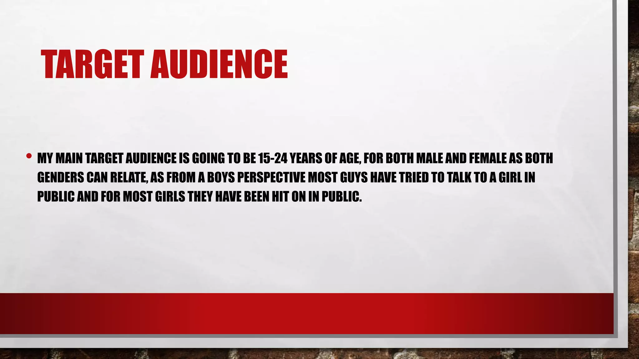 TARGET AUDIENCE
• MY MAIN TARGET AUDIENCE IS GOING TO BE 15-24 YEARS OF AGE, FOR BOTH MALE AND FEMALE AS BOTH
GENDERS CAN RELATE, AS FROM A BOYS PERSPECTIVE MOST GUYS HAVE TRIED TO TALK TO A GIRL IN
PUBLIC AND FOR MOST GIRLS THEY HAVE BEEN HIT ON IN PUBLIC.