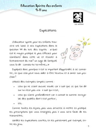 5
Les actions
Education Spirite des enfants
9-11 ans
Explications
L’éducateur spirite pour les enfants trou-
vera une base à ses explications dans la
question 919 du livre des esprits : « Quel
est le moyen pratique le plus efficace pour
s’améliorer dans cette vie et résister à
l’entrainement du mal ? Un sage de l’antiquité
vous l’a dit : connais-toi toi-même... »
Expliquez donc pourquoi il est si important d’apprendre à se connai-
tre ; en quoi cela peut nous aider à être heureux et à aimer son pro-
chain ?
Utilisez des exemples simples comme :
 celui qui ne craint aucune insulte car il sait que ce que l’on dit
sur lui n’est pas vrai : il sait qui il est ;
 celui qui s’aime profondément car il connait la somme incroya-
ble des qualités dont il est porteur ;
 etc.
Comme toutes les leçons, plus vous arriverez à mettre en pratique
les prescriptions que vous enseignez, plus il vous sera facile de les
transmettre.
Gardez les explications courtes, en les parsemant, par exemple, en-
tre les jeux.
 