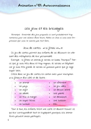 6
Les jeux et les bricolages
Remarque : l’ensemble des jeux proposés ici sont probablement trop
nombreux pour une séance d’une heure. Faites un choix si vous avez l’im-
pression que vous ne saurez pas tout faire.
Jeux de cartes : « si j’étais un… »
Ce jeu de cartes permet aux enfants de se découvrir en utili-
sant des métaphores de leur personnalité
Exemple : si j’étais un animal, je serais un koala. Pourquoi ? Par-
ce que je suis très doux et trop mignon. Je serais un éléphant
car je suis très grand. Je serais un poisson parce que je nage
super bien.
Créez donc un jeu de cartes en carton avec pour inscription
« si j’étais » d’un côté et de l’autre :
Animation n°01: Autoconnaissance
 Un animal
 Un pays
 Un objet
 Un adulte
 Un truc à manger
 Un super héros
 Un bonbon
 Un vêtement
 Un jeu vidéo
 Un dessin animé
 Une plante
 Un dinosaure
 Une boisson
 Etc.
Tour à tour, les enfants tirent une carte et doivent trouver ce
qui leur correspondrait tout en expliquant pourquoi. Les anima-
teurs peuvent aussi participer.
 