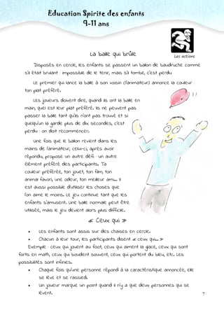 7
Les actions
Education Spirite des enfants
9-11 ans
La balle qui brûle
Disposés en cercle, les enfants se passent un ballon de baudruche comme
s’il était brulant : impossible de le tenir, mais s’il tombe, c’est perdu
Le premier qui lance la balle à son voisin (l’animateur) annonce la couleur :
ton plat préféré.
Les joueurs doivent dire, quand ils ont la balle en
main, quel est leur plat préféré. Ils ne peuvent pas
passer la balle tant qu’ils n’ont pas trouvé et si
quelqu’un la garde plus de dix secondes, c’est
perdu : on doit recommencer.
Une fois que le ballon revient dans les
mains de l’animateur, celui-ci, après avoir
répondu, propose un autre défi : un autre
élément préféré des participants. Ta
couleur préférée, ton jouet, ton film, ton
animal favori, une odeur, ton meilleur ami… Il
est aussi possible d’utiliser les choses que
l’on aime le moins. Le jeu continue tant que les
enfants s’amusent. Une balle normale peut être
utilisée, mais le jeu devient alors plus difficile.
« Ceux qui »
 Les enfants sont assis sur des chaises en cercle.
 Chacun à leur tour, les participants disent « ceux qui… »
Exemple : ceux qui jouent au foot, ceux qui aiment la glace, ceux qui sont
forts en math, ceux qui boudent souvent, ceux qui portent du bleu, etc. Les
possibilités sont infinies.
 Chaque fois qu’une personne répond à la caractéristique annoncée, elle
se lève et se rassied.
 Un joueur marque un point quand il n’y a que deux personnes qui se
lèvent.
 