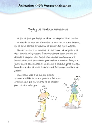 8
Rugby de l’autoconnaissance
Le jeu se joue par équipe de deux : un bloqueur et un coureur
Le rôle du coureur est d’atteindre un mur (ou un autre élément)
qui se situe derrière le bloqueur. Ce dernier doit l’en empêcher.
Mais le coureur a un avantage : il peut donner deux qualités et
deux défauts qu’il possède. À chaque élément donné (qualité ou
défaut), le bloqueur perd l’usage d’un membre (un bras ou une
jambe) et ne peut plus l’utiliser pour arrêter le coureur. Ainsi, si le
joueur donne deux qualités et un défaut, le bloqueur garde les deux
bras dans le dos et saute à cloche-pied. Beaucoup plus facile de
passer !
L’animateur veille à ce que les enfants
trouvent les défauts ou les qualités. Il fait aussi
attention pour que les enfants ne se blessent
pas : ce n’est qu’un jeu.
Animation n°01: Autoconnaissance
 