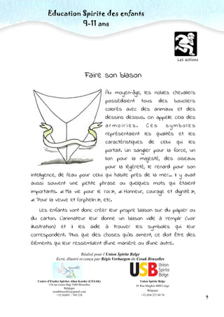 Centre d’Etudes Spirites Allan Kardec (CESAK)
134 rue Louis Hap 1040 Bruxelles
Belgique
cesakbruxelles@gmail.com
+32 (0)491 / 749 234
Union Spirite Belge
43 Rue Maghin 4000 Liège
Belgique
+32 (0)4 227 60 76
Education Spirite des enfants
9-11 ans
Réalisé pour l’Union Spirite Belge
Ecrit, illustré et conçu par Régis Verhaegen du Cesak Bruxelles
9
Les actions
Faire son blason
Au moyen-âge, les nobles chevaliers
possédaient tous des boucliers
colorés avec des animaux et des
dessins dessus. On appelle cela des
a r m o i r i e s . C e s s y m b o l e s
représentaient les qualités et les
caractéristiques de celui qui les
portait. Un sanglier pour la force, un
lion pour la majesté, des oiseaux
pour la légèreté, le renard pour son
intelligence, de l’eau pour celui qui habite près de la mer… Il y avait
aussi souvent une petite phrase ou quelques mots qui étaient
importants. « Ma vie pour le roi », « Honneur, courage et dignité »,
« Pour la veuve et l’orphelin », etc.
Les enfants vont donc créer leur propre blason sur du papier ou
du carton. L’animateur leur donne un blason vide à remplir (voir
illustration) et il les aide à trouver les symboles qui leur
correspondent. Plus que des choses qu’ils aiment, ce doit être des
éléments qui leur ressemblent d’une manière ou d’une autre.
 