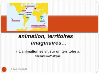 « L’animation se vit sur un territoire ».
Secours Catholique.
G Bertin 2015 SOS1
animation, territoires.et
imaginaires…
 